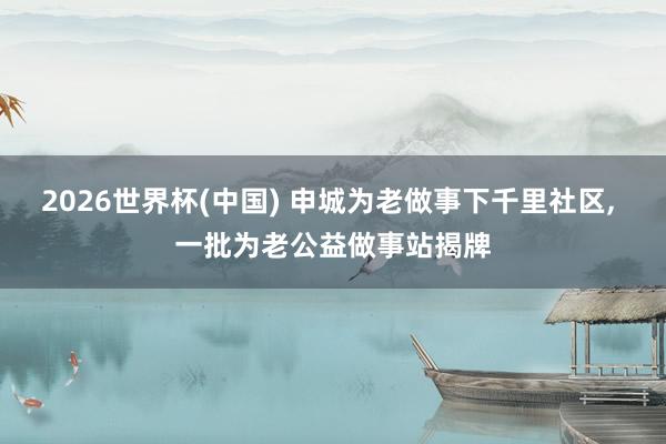 2026世界杯(中国) 申城为老做事下千里社区， 一批为老公益做事站揭牌