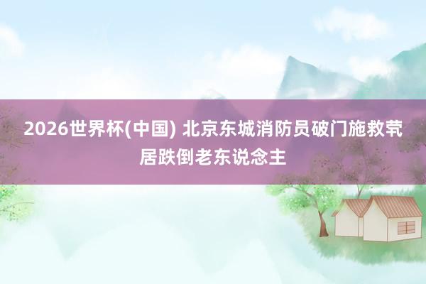 2026世界杯(中国) 北京东城消防员破门施救茕居跌倒老东说念主