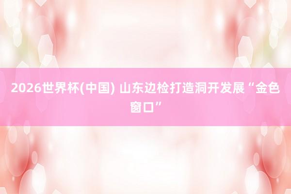 2026世界杯(中国) 山东边检打造洞开发展“金色窗口”