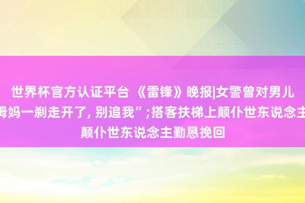 世界杯官方认证平台 《雷锋》晚报|女警曾对男儿说“要是姆妈一刹走开了， 别追我”;搭客扶梯上颠仆世东说念主勤恳挽回