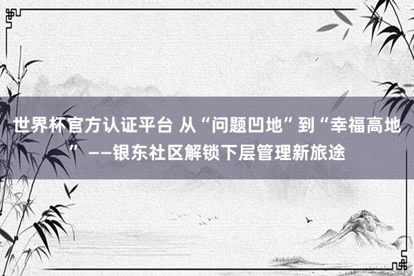 世界杯官方认证平台 从“问题凹地”到“幸福高地” ——银东社区解锁下层管理新旅途
