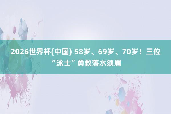 2026世界杯(中国) 58岁、69岁、70岁！三位“泳士”勇救落水须眉