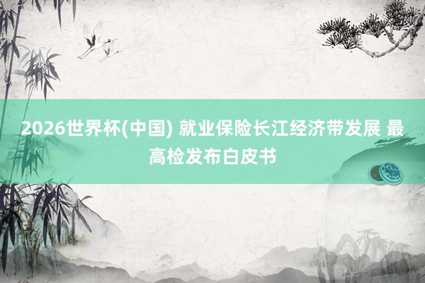 2026世界杯(中国) 就业保险长江经济带发展 最高检发布白皮书