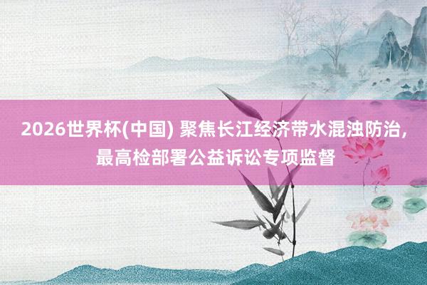 2026世界杯(中国) 聚焦长江经济带水混浊防治， 最高检部署公益诉讼专项监督