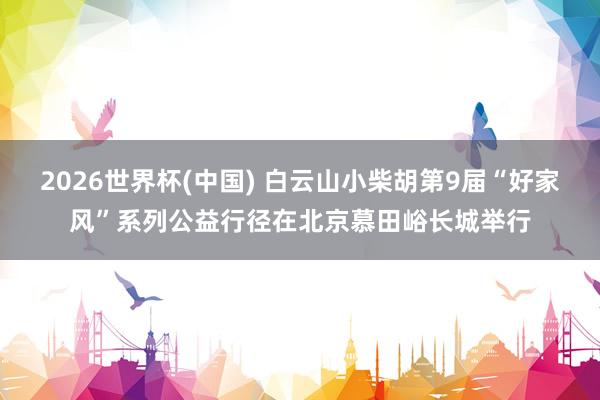2026世界杯(中国) 白云山小柴胡第9届“好家风”系列公益行径在北京慕田峪长城举行