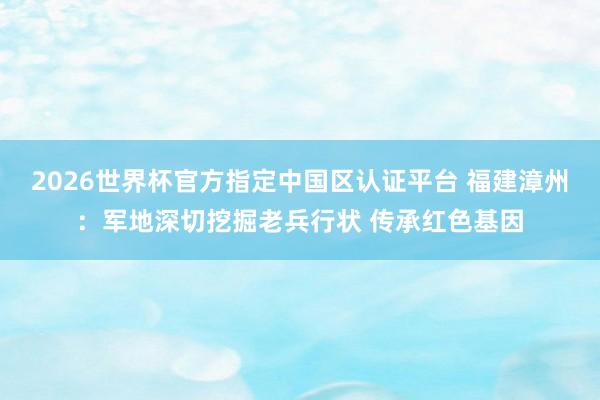 2026世界杯官方指定中国区认证平台 福建漳州：军地深切挖掘老兵行状 传承红色基因