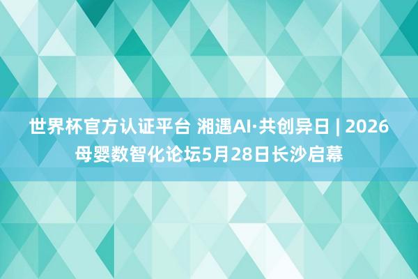 世界杯官方认证平台 湘遇AI·共创异日 | 2026母婴数智化论坛5月28日长沙启幕