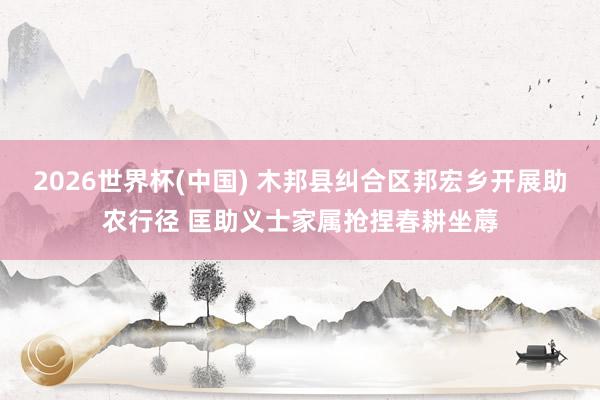 2026世界杯(中国) 木邦县纠合区邦宏乡开展助农行径 匡助义士家属抢捏春耕坐蓐