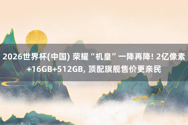 2026世界杯(中国) 荣耀“机皇”一降再降! 2亿像素+16GB+512GB， 顶配旗舰售价更亲民