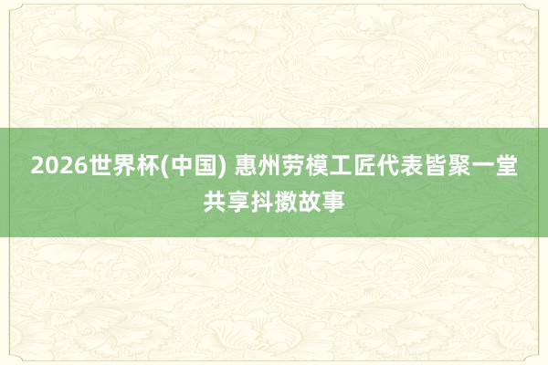 2026世界杯(中国) 惠州劳模工匠代表皆聚一堂共享抖擞故事