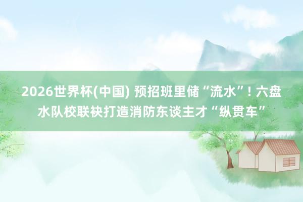 2026世界杯(中国) 预招班里储“流水”! 六盘水队校联袂打造消防东谈主才“纵贯车”