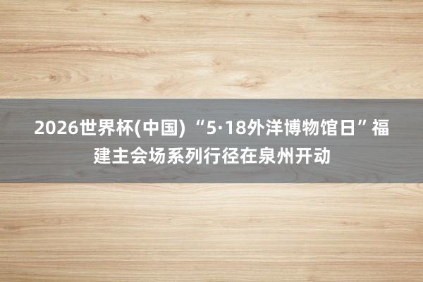 2026世界杯(中国) “5·18外洋博物馆日”福建主会场系列行径在泉州开动