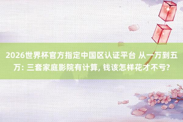 2026世界杯官方指定中国区认证平台 从一万到五万: 三套家庭影院有计算， 钱该怎样花才不亏?