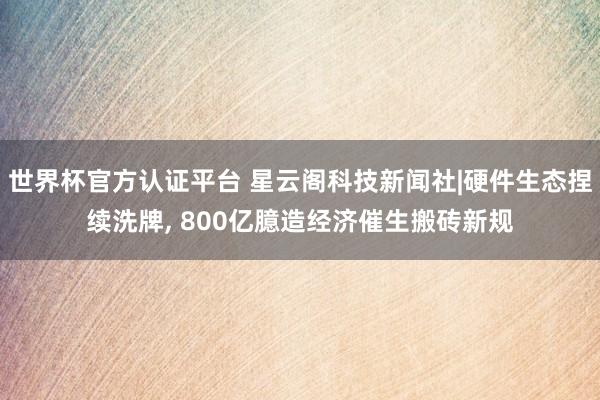 世界杯官方认证平台 星云阁科技新闻社|硬件生态捏续洗牌， 800亿臆造经济催生搬砖新规