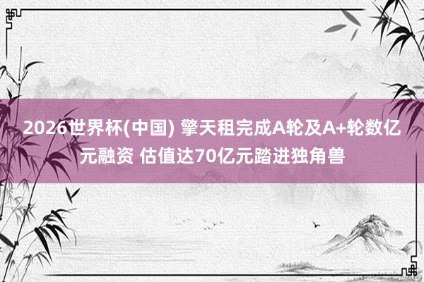 2026世界杯(中国) 擎天租完成A轮及A+轮数亿元融资 估值达70亿元踏进独角兽