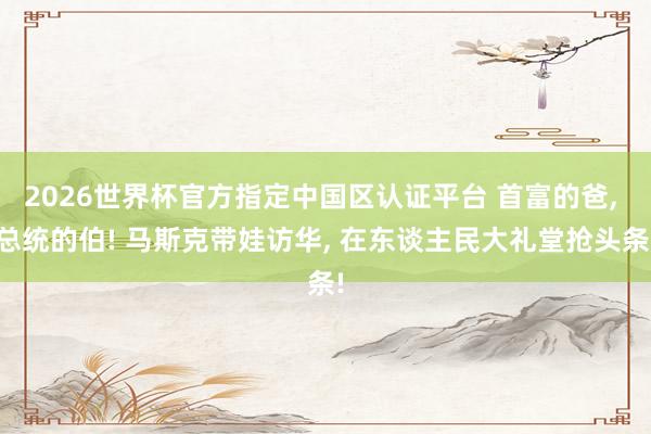 2026世界杯官方指定中国区认证平台 首富的爸， 总统的伯! 马斯克带娃访华， 在东谈主民大礼堂抢头条!