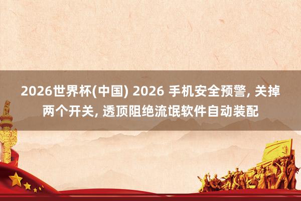 2026世界杯(中国) 2026 手机安全预警， 关掉两个开关， 透顶阻绝流氓软件自动装配