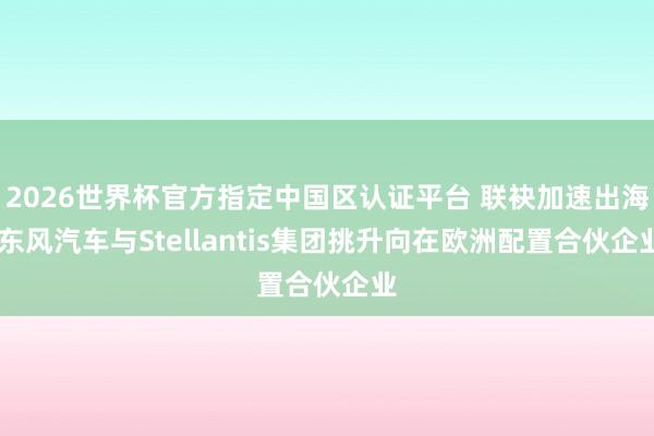 2026世界杯官方指定中国区认证平台 联袂加速出海 东风汽车与Stellantis集团挑升向在欧洲配置合伙企业
