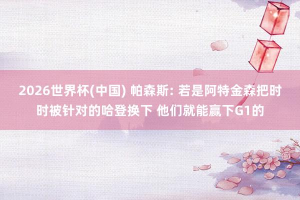 2026世界杯(中国) 帕森斯: 若是阿特金森把时时被针对的哈登换下 他们就能赢下G1的