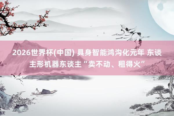 2026世界杯(中国) 具身智能鸿沟化元年 东谈主形机器东谈主“卖不动、租得火”
