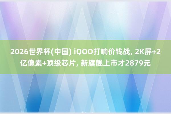 2026世界杯(中国) iQOO打响价钱战， 2K屏+2亿像素+顶级芯片， 新旗舰上市才2879元
