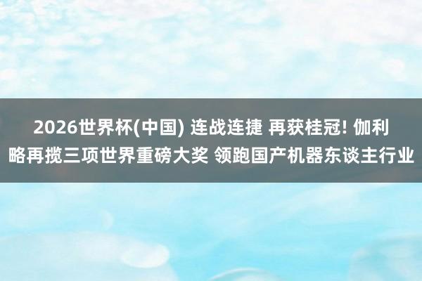 2026世界杯(中国) 连战连捷 再获桂冠! 伽利略再揽三项世界重磅大奖 领跑国产机器东谈主行业