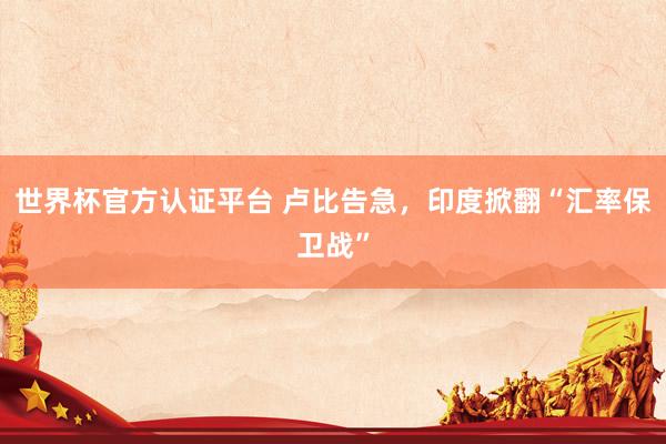 世界杯官方认证平台 卢比告急，印度掀翻“汇率保卫战”