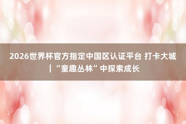 2026世界杯官方指定中国区认证平台 打卡大城｜“童趣丛林”中探索成长