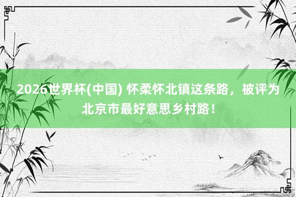 2026世界杯(中国) 怀柔怀北镇这条路，被评为北京市最好意思乡村路！