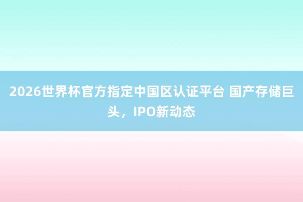 2026世界杯官方指定中国区认证平台 国产存储巨头，IPO新动态