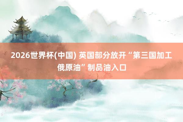 2026世界杯(中国) 英国部分放开“第三国加工俄原油”制品油入口