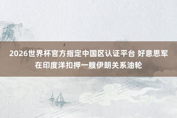 2026世界杯官方指定中国区认证平台 好意思军在印度洋扣押一艘伊朗关系油轮