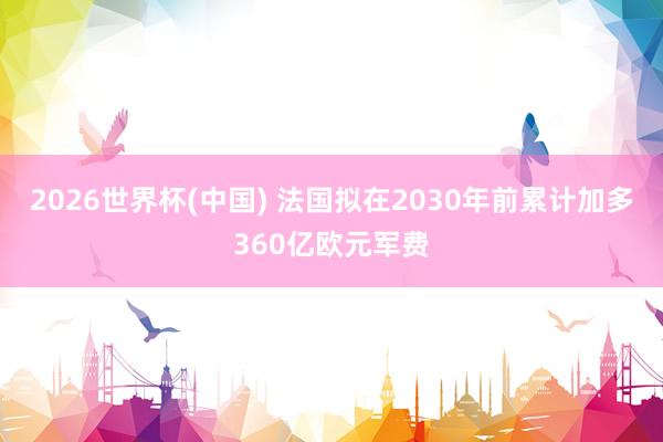 2026世界杯(中国) 法国拟在2030年前累计加多360亿欧元军费