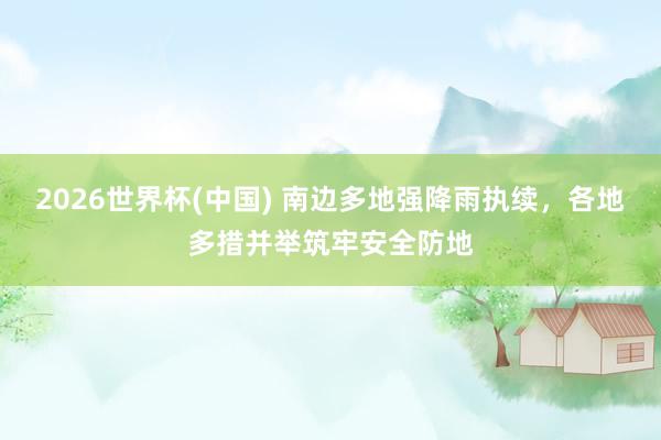 2026世界杯(中国) 南边多地强降雨执续，各地多措并举筑牢安全防地