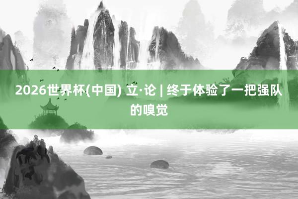 2026世界杯(中国) 立·论 | 终于体验了一把强队的嗅觉