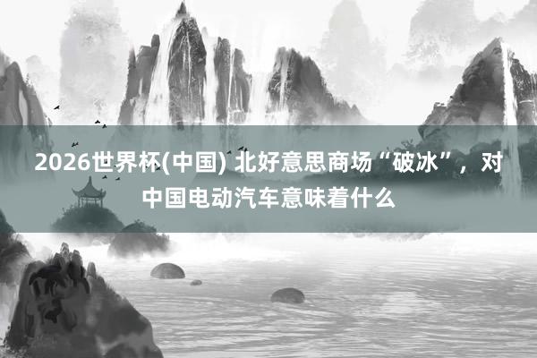 2026世界杯(中国) 北好意思商场“破冰”，对中国电动汽车意味着什么