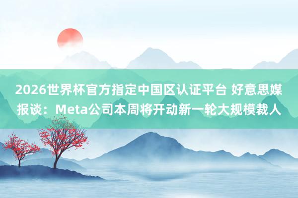 2026世界杯官方指定中国区认证平台 好意思媒报谈：Meta公司本周将开动新一轮大规模裁人