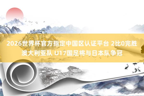 2026世界杯官方指定中国区认证平台 2比0完胜澳大利亚队 U17国足将与日本队争冠