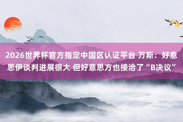 2026世界杯官方指定中国区认证平台 万斯：好意思伊谈判进展很大 但好意思方也接洽了“B决议”