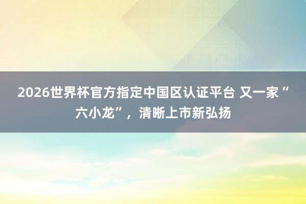 2026世界杯官方指定中国区认证平台 又一家“六小龙”，清晰上市新弘扬