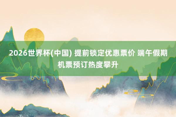 2026世界杯(中国) 提前锁定优惠票价 端午假期机票预订热度攀升