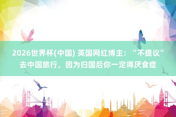 2026世界杯(中国) 英国网红博主：“不提议”去中国旅行，因为归国后你一定得厌食症