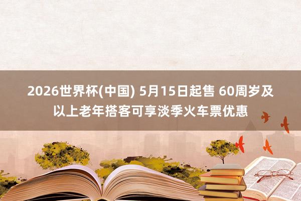 2026世界杯(中国) 5月15日起售 60周岁及以上老年搭客可享淡季火车票优惠