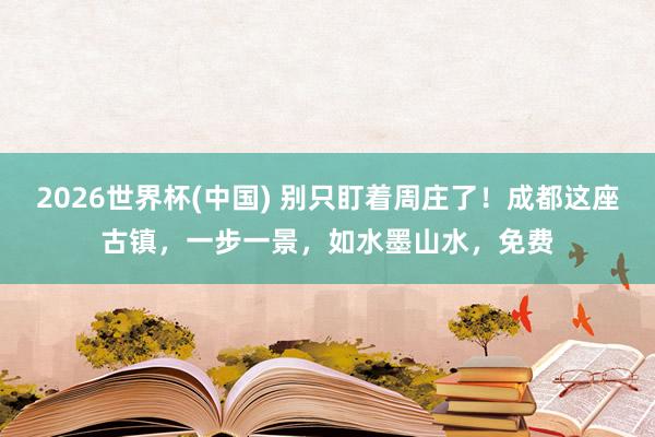 2026世界杯(中国) 别只盯着周庄了！成都这座古镇，一步一景，如水墨山水，免费