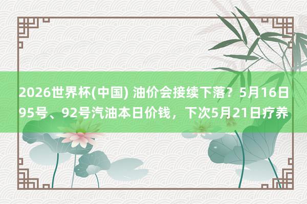 2026世界杯(中国) 油价会接续下落？5月16日95号、92号汽油本日价钱，下次5月21日疗养