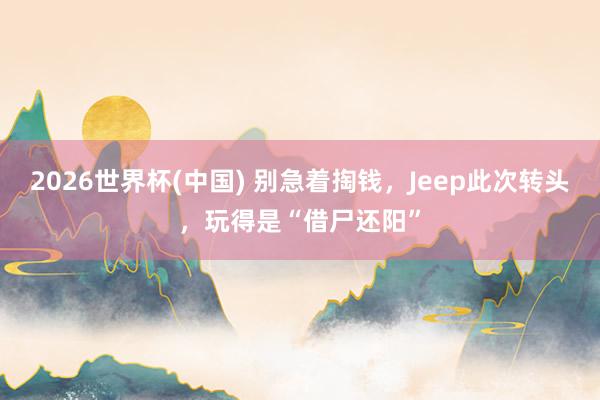 2026世界杯(中国) 别急着掏钱，Jeep此次转头，玩得是“借尸还阳”