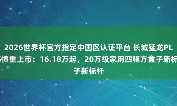 2026世界杯官方指定中国区认证平台 长城猛龙PLUS慎重上市：16.18万起，20万级家用四驱方盒子新标杆