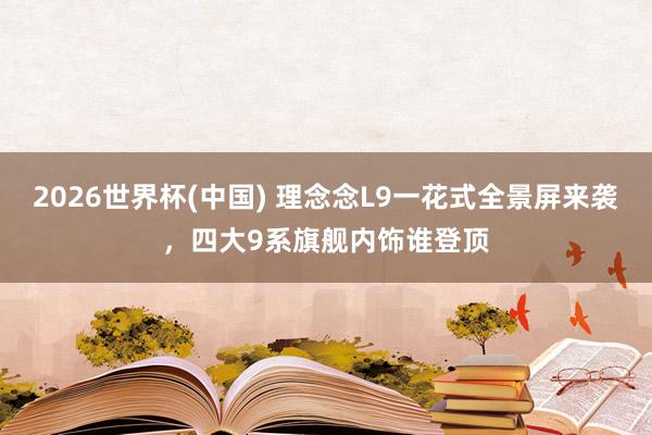 2026世界杯(中国) 理念念L9一花式全景屏来袭，四大9系旗舰内饰谁登顶