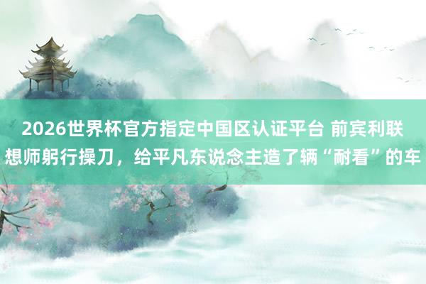 2026世界杯官方指定中国区认证平台 前宾利联想师躬行操刀，给平凡东说念主造了辆“耐看”的车