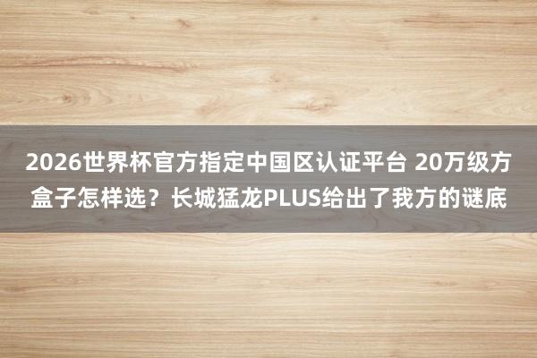 2026世界杯官方指定中国区认证平台 20万级方盒子怎样选？长城猛龙PLUS给出了我方的谜底